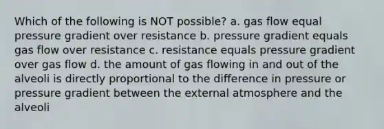 Which of the following is NOT possible? a. gas flow equal pressure gradient over resistance b. pressure gradient equals gas flow over resistance c. resistance equals pressure gradient over gas flow d. the amount of gas flowing in and out of the alveoli is directly proportional to the difference in pressure or pressure gradient between the external atmosphere and the alveoli