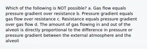 Which of the following is NOT possible? a. Gas flow equals pressure gradient over resistance b. Pressure gradient equals gas flow over resistance c. Resistance equals pressure gradient over gas flow d. The amount of gas flowing in and out of the alveoli is directly proportional to the difference in pressure or pressure gradient between the external atmosphere and the alveoli