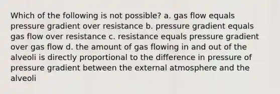 Which of the following is not possible? a. gas flow equals pressure gradient over resistance b. pressure gradient equals gas flow over resistance c. resistance equals pressure gradient over gas flow d. the amount of gas flowing in and out of the alveoli is directly proportional to the difference in pressure of pressure gradient between the external atmosphere and the alveoli