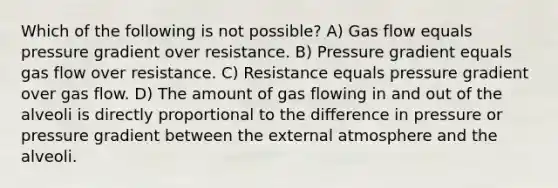 Which of the following is not possible? A) Gas flow equals pressure gradient over resistance. B) Pressure gradient equals gas flow over resistance. C) Resistance equals pressure gradient over gas flow. D) The amount of gas flowing in and out of the alveoli is directly proportional to the difference in pressure or pressure gradient between the external atmosphere and the alveoli.