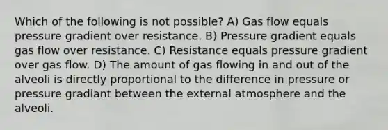 Which of the following is not possible? A) Gas flow equals pressure gradient over resistance. B) Pressure gradient equals gas flow over resistance. C) Resistance equals pressure gradient over gas flow. D) The amount of gas flowing in and out of the alveoli is directly proportional to the difference in pressure or pressure gradiant between the external atmosphere and the alveoli.