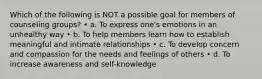 Which of the following is NOT a possible goal for members of counseling groups? • a. To express one's emotions in an unhealthy way • b. To help members learn how to establish meaningful and intimate relationships • c. To develop concern and compassion for the needs and feelings of others • d. To increase awareness and self-knowledge