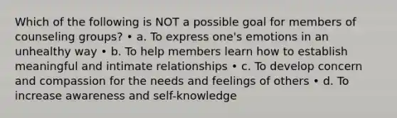 Which of the following is NOT a possible goal for members of counseling groups? • a. To express one's emotions in an unhealthy way • b. To help members learn how to establish meaningful and intimate relationships • c. To develop concern and compassion for the needs and feelings of others • d. To increase awareness and self-knowledge