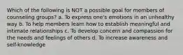 Which of the following is NOT a possible goal for members of counseling groups? a. To express one's emotions in an unhealthy way b. To help members learn how to establish meaningful and intimate relationships c. To develop concern and compassion for the needs and feelings of others d. To increase awareness and self-knowledge