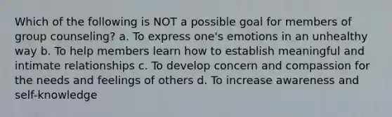 Which of the following is NOT a possible goal for members of group counseling? a. To express one's emotions in an unhealthy way b. To help members learn how to establish meaningful and intimate relationships c. To develop concern and compassion for the needs and feelings of others d. To increase awareness and self-knowledge