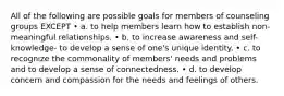 All of the following are possible goals for members of counseling groups EXCEPT • a. to help members learn how to establish non- meaningful relationships. • b. to increase awareness and self-knowledge- to develop a sense of one's unique identity. • c. to recognize the commonality of members' needs and problems and to develop a sense of connectedness. • d. to develop concern and compassion for the needs and feelings of others.