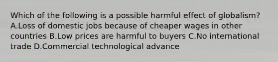 Which of the following is a possible harmful effect of globalism? A.Loss of domestic jobs because of cheaper wages in other countries B.Low prices are harmful to buyers C.No international trade D.Commercial technological advance