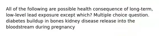 All of the following are possible health consequence of long-term, low-level lead exposure except which? Multiple choice question. diabetes buildup in bones kidney disease release into the bloodstream during pregnancy