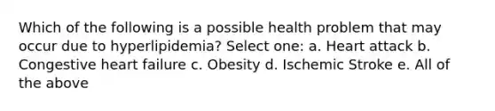 Which of the following is a possible health problem that may occur due to hyperlipidemia? Select one: a. Heart attack b. Congestive heart failure c. Obesity d. Ischemic Stroke e. All of the above