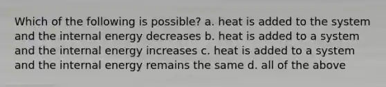 Which of the following is possible? a. heat is added to the system and the internal energy decreases b. heat is added to a system and the internal energy increases c. heat is added to a system and the internal energy remains the same d. all of the above