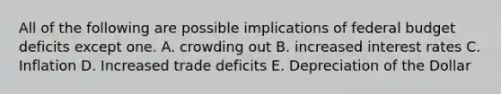 All of the following are possible implications of federal budget deficits except one. A. crowding out B. increased interest rates C. Inflation D. Increased trade deficits E. Depreciation of the Dollar