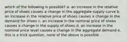 which of the following is possible? a. an increase in the relative price of shoes causes a change in the aggregate supply curve b. an increase in the relative price of shoes causes a change in the demand for shoes c. an increase in the nominal price of shoes causes a change in the supply of shoes d. an increase in the nominal price level causes a change in the aggregate demand e. this is a trick question, none of the above is possible .