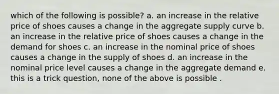 which of the following is possible? a. an increase in the relative price of shoes causes a change in the aggregate supply curve b. an increase in the relative price of shoes causes a change in the demand for shoes c. an increase in the nominal price of shoes causes a change in the supply of shoes d. an increase in the nominal price level causes a change in the aggregate demand e. this is a trick question, none of the above is possible .