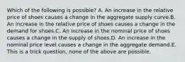 Which of the following is possible? A. An increase in the relative price of shoes causes a change in the aggregate supply curve.B. An increase in the relative price of shoes causes a change in the demand for shoes.C. An increase in the nominal price of shoes causes a change in the supply of shoes.D. An increase in the nominal price level causes a change in the aggregate demand.E. This is a trick question, none of the above are possible.