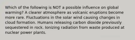 Which of the following is NOT a possible influence on global warming? A clearer atmosphere as volcanic eruptions become more rare. Fluctuations in the solar wind causing changes in cloud formation. Humans releasing carbon dioxide previously sequestered in rock. Ionizing radiation from waste produced at nuclear power plants.