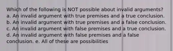 Which of the following is NOT possible about invalid arguments? a. An invalid argument with true premises and a true conclusion. b. An invalid argument with true premises and a false conclusion. c. An invalid argument with false premises and a true conclusion. d. An invalid argument with false premises and a false conclusion. e. All of these are possibilities