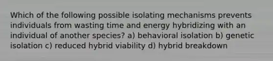 Which of the following possible isolating mechanisms prevents individuals from wasting time and energy hybridizing with an individual of another species? a) behavioral isolation b) genetic isolation c) reduced hybrid viability d) hybrid breakdown