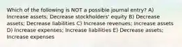 Which of the following is NOT a possible journal entry? A) Increase assets; Decrease stockholders' equity B) Decrease assets; Decrease liabilities C) Increase revenues; Increase assets D) Increase expenses; Increase liabilities E) Decrease assets; Increase expenses