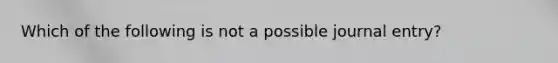 Which of the following is not a possible journal entry?