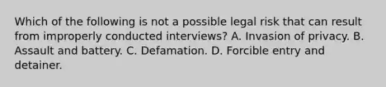 Which of the following is not a possible legal risk that can result from improperly conducted interviews? A. Invasion of privacy. B. Assault and battery. C. Defamation. D. Forcible entry and detainer.