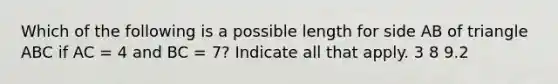 Which of the following is a possible length for side AB of triangle ABC if AC = 4 and BC = 7? Indicate all that apply. 3 8 9.2