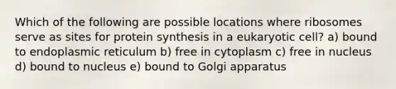 Which of the following are possible locations where ribosomes serve as sites for protein synthesis in a eukaryotic cell? a) bound to endoplasmic reticulum b) free in cytoplasm c) free in nucleus d) bound to nucleus e) bound to Golgi apparatus