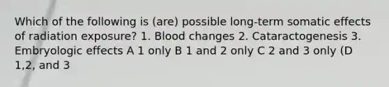 Which of the following is (are) possible long-term somatic effects of radiation exposure? 1. Blood changes 2. Cataractogenesis 3. Embryologic effects A 1 only B 1 and 2 only C 2 and 3 only (D 1,2, and 3