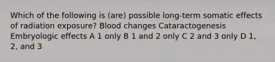 Which of the following is (are) possible long-term somatic effects of radiation exposure? Blood changes Cataractogenesis Embryologic effects A 1 only B 1 and 2 only C 2 and 3 only D 1, 2, and 3