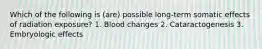 Which of the following is (are) possible long-term somatic effects of radiation exposure? 1. Blood changes 2. Cataractogenesis 3. Embryologic effects