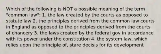 Which of the following is NOT a possible meaning of the term "common law": 1. the law created by the courts as opposed to statute law 2. the principles derived from the common law courts in England as opposed to the principles derived from the courts of chancery 3. the laws created by the federal gov in accordance with its power under the constitution 4. the system law, which relies upon the principle of, stare decisis for its development