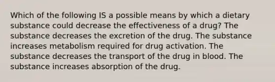 Which of the following IS a possible means by which a dietary substance could decrease the effectiveness of a drug? The substance decreases the excretion of the drug. The substance increases metabolism required for drug activation. The substance decreases the transport of the drug in blood. The substance increases absorption of the drug.