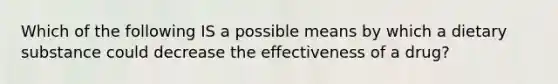 Which of the following IS a possible means by which a dietary substance could decrease the effectiveness of a drug?