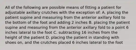 All of the following are possible means of fitting a patient for adjustable axillary crutches with the exception of: A. placing the patient supine and measuring from the anterior axillary fold to the bottom of the foot and adding 2 inches B. placing the patient supine and measuring from the anterior axillary fold to a point 6 inches lateral to the foot C. subtracting 16 inches from the height of the patient D. placing the patient in standing with shoes on, and the crutches placed 6 inches lateral to the foot