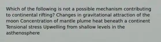 Which of the following is not a possible mechanism contributing to continental rifting? Changes in gravitational attraction of the moon Concentration of mantle plume heat beneath a continent Tensional stress Upwelling from shallow levels in the asthenosphere