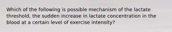 Which of the following is possible mechanism of the lactate threshold, the sudden increase in lactate concentration in the blood at a certain level of exercise intensity?