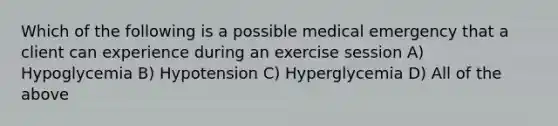 Which of the following is a possible medical emergency that a client can experience during an exercise session A) Hypoglycemia B) Hypotension C) Hyperglycemia D) All of the above