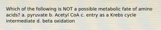 Which of the following is NOT a possible metabolic fate of amino acids? a. pyruvate b. Acetyl CoA c. entry as a Krebs cycle intermediate d. beta oxidation