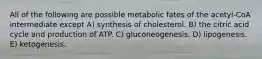 All of the following are possible metabolic fates of the acetyl-CoA intermediate except A) synthesis of cholesterol. B) the citric acid cycle and production of ATP. C) gluconeogenesis. D) lipogenesis. E) ketogenesis.