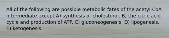 All of the following are possible metabolic fates of the acetyl-CoA intermediate except A) synthesis of cholesterol. B) the citric acid cycle and production of ATP. C) gluconeogenesis. D) lipogenesis. E) ketogenesis.