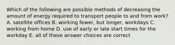 Which of the following are possible methods of decreasing the amount of energy required to transport people to and from work? A. satellite offices B. working fewer, but longer, workdays C. working from home D. use of early or late start times for the workday E. all of these answer choices are correct