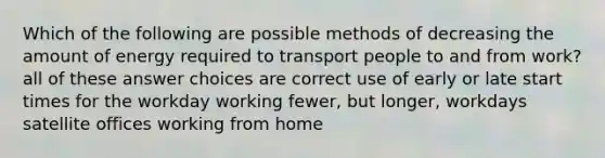 Which of the following are possible methods of decreasing the amount of energy required to transport people to and from work? all of these answer choices are correct use of early or late start times for the workday working fewer, but longer, workdays satellite offices working from home