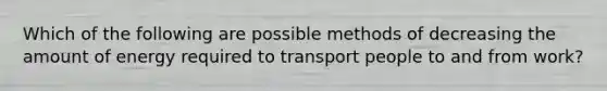 Which of the following are possible methods of decreasing the amount of energy required to transport people to and from work?