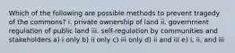 Which of the following are possible methods to prevent tragedy of the commons? i. private ownership of land ii. government regulation of public land iii. self-regulation by communities and stakeholders a) i only b) ii only c) iii only d) ii and iii e) i, ii, and iii