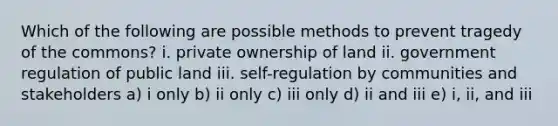 Which of the following are possible methods to prevent tragedy of the commons? i. private ownership of land ii. government regulation of public land iii. self-regulation by communities and stakeholders a) i only b) ii only c) iii only d) ii and iii e) i, ii, and iii