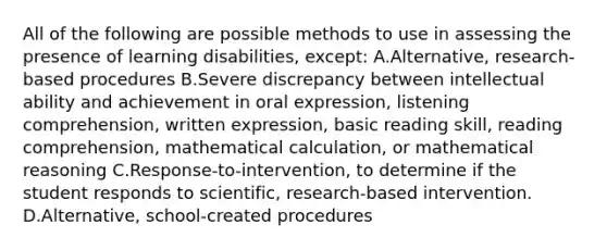 All of the following are possible methods to use in assessing the presence of learning​ disabilities, ​except: A.Alternative, research-based procedures B.Severe discrepancy between intellectual ability and achievement in oral​ expression, listening​ comprehension, written​ expression, basic reading​ skill, reading​ comprehension, mathematical​ calculation, or mathematical reasoning C.Response-to-intervention, to determine if the student responds to​ scientific, research-based intervention. D.Alternative, school-created procedures