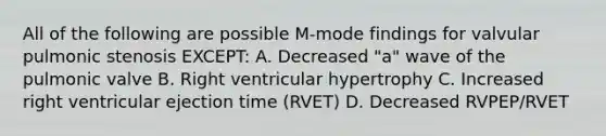 All of the following are possible M-mode findings for valvular pulmonic stenosis EXCEPT: A. Decreased "a" wave of the pulmonic valve B. Right ventricular hypertrophy C. Increased right ventricular ejection time (RVET) D. Decreased RVPEP/RVET