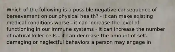 Which of the following is a possible negative consequence of bereavement on our physical health? - it can make existing medical conditions worse - it can increase the level of functioning in our immune systems - it can increase the number of natural killer cells - it can decrease the amount of self-damaging or neglectful behaviors a person may engage in