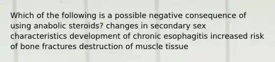 Which of the following is a possible negative consequence of using anabolic steroids? changes in secondary sex characteristics development of chronic esophagitis increased risk of bone fractures destruction of muscle tissue