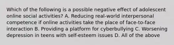 Which of the following is a possible negative effect of adolescent online social activities? A. Reducing real-world interpersonal competence if online activities take the place of face-to-face interaction B. Providing a platform for cyberbullying C. Worsening depression in teens with self-esteem issues D. All of the above