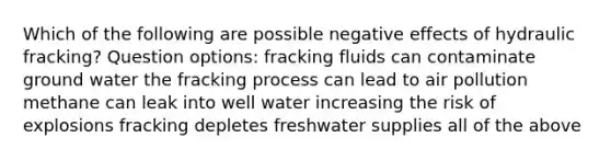 Which of the following are possible negative effects of hydraulic fracking? Question options: fracking fluids can contaminate ground water the fracking process can lead to air pollution methane can leak into well water increasing the risk of explosions fracking depletes freshwater supplies all of the above